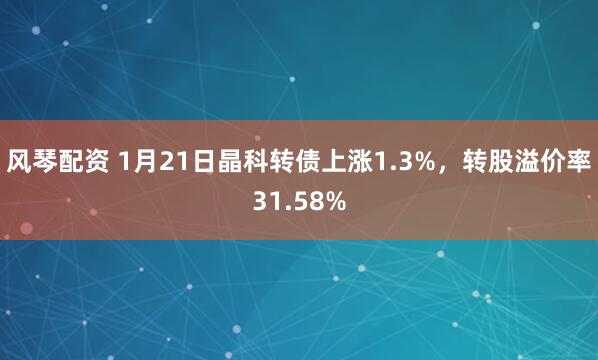 风琴配资 1月21日晶科转债上涨1.3%，转股溢价率31.58%