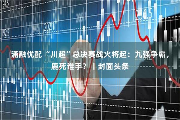涌融优配 “川超”总决赛战火将起：九强争霸，鹿死谁手？丨封面头条