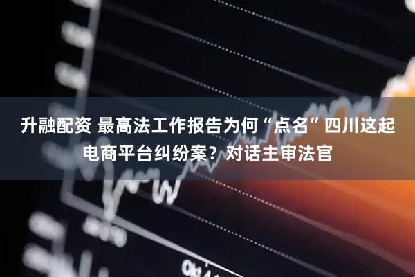 升融配资 最高法工作报告为何“点名”四川这起电商平台纠纷案？对话主审法官