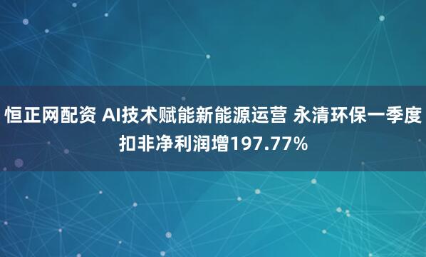 恒正网配资 AI技术赋能新能源运营 永清环保一季度扣非净利润增197.77%